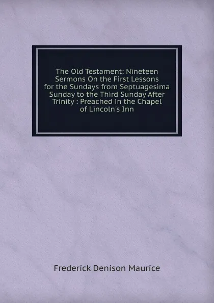 Обложка книги The Old Testament: Nineteen Sermons On the First Lessons for the Sundays from Septuagesima Sunday to the Third Sunday After Trinity : Preached in the Chapel of Lincoln.s Inn, Maurice Frederick Denison