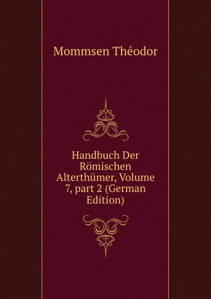 Обложка книги Handbuch Der Romischen Alterthumer, Volume 7,.part 2 (German Edition), Théodor Mommsen