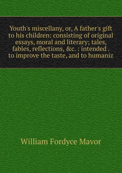 Обложка книги Youth.s miscellany, or, A father.s gift to his children: consisting of original essays, moral and literary; tales, fables, reflections, .c. : intended . to improve the taste, and to humaniz, William Fordyce Mavor