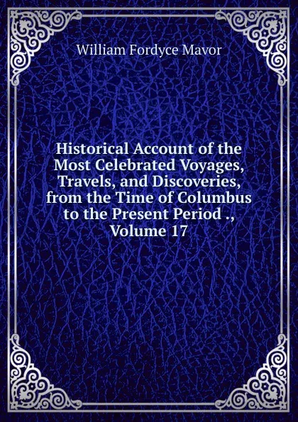 Обложка книги Historical Account of the Most Celebrated Voyages, Travels, and Discoveries, from the Time of Columbus to the Present Period ., Volume 17, William Fordyce Mavor