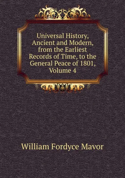 Обложка книги Universal History, Ancient and Modern, from the Earliest Records of Time, to the General Peace of 1801, Volume 4, William Fordyce Mavor