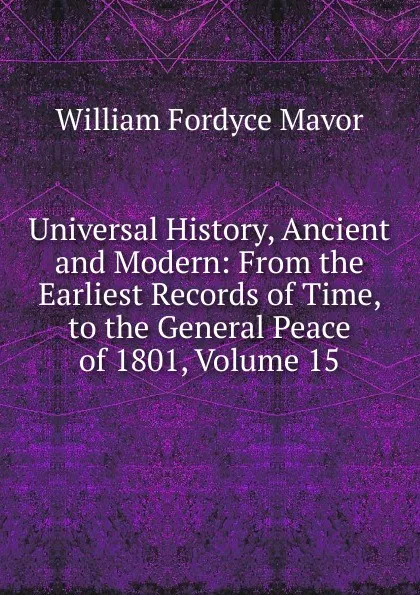 Обложка книги Universal History, Ancient and Modern: From the Earliest Records of Time, to the General Peace of 1801, Volume 15, William Fordyce Mavor