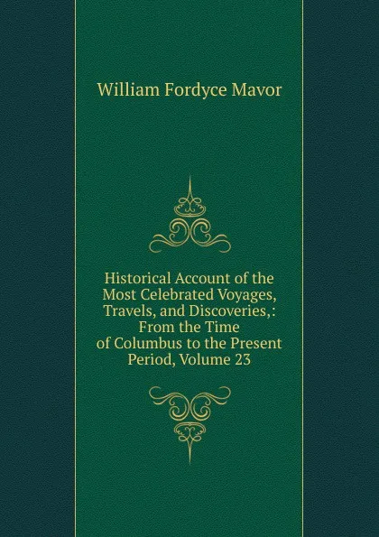 Обложка книги Historical Account of the Most Celebrated Voyages, Travels, and Discoveries,: From the Time of Columbus to the Present Period, Volume 23, William Fordyce Mavor