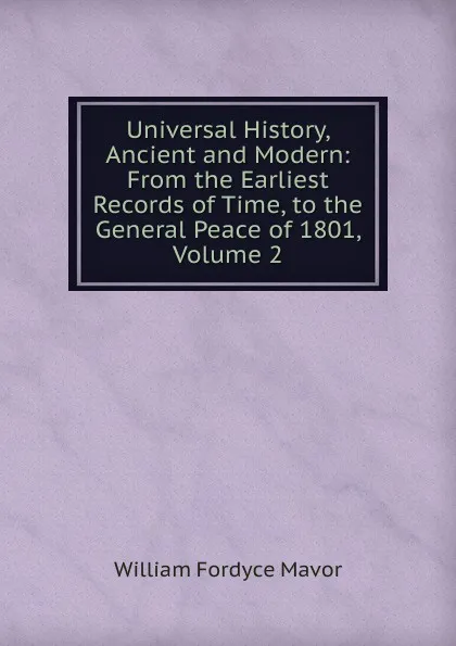 Обложка книги Universal History, Ancient and Modern: From the Earliest Records of Time, to the General Peace of 1801, Volume 2, William Fordyce Mavor