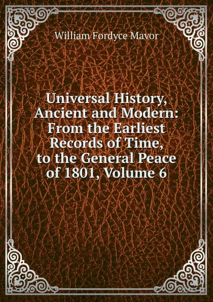 Обложка книги Universal History, Ancient and Modern: From the Earliest Records of Time, to the General Peace of 1801, Volume 6, William Fordyce Mavor