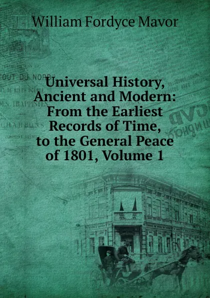 Обложка книги Universal History, Ancient and Modern: From the Earliest Records of Time, to the General Peace of 1801, Volume 1, William Fordyce Mavor