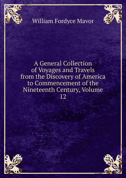 Обложка книги A General Collection of Voyages and Travels from the Discovery of America to Commencement of the Nineteenth Century, Volume 12, William Fordyce Mavor