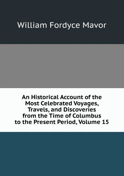 Обложка книги An Historical Account of the Most Celebrated Voyages, Travels, and Discoveries from the Time of Columbus to the Present Period, Volume 15, William Fordyce Mavor