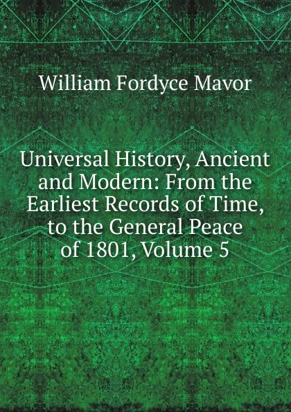 Обложка книги Universal History, Ancient and Modern: From the Earliest Records of Time, to the General Peace of 1801, Volume 5, William Fordyce Mavor