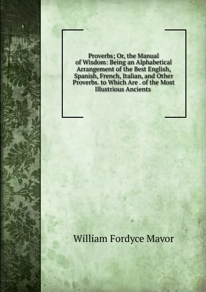 Обложка книги Proverbs; Or, the Manual of Wisdom: Being an Alphabetical Arrangement of the Best English, Spanish, French, Italian, and Other Proverbs. to Which Are . of the Most Illustrious Ancients ., William Fordyce Mavor