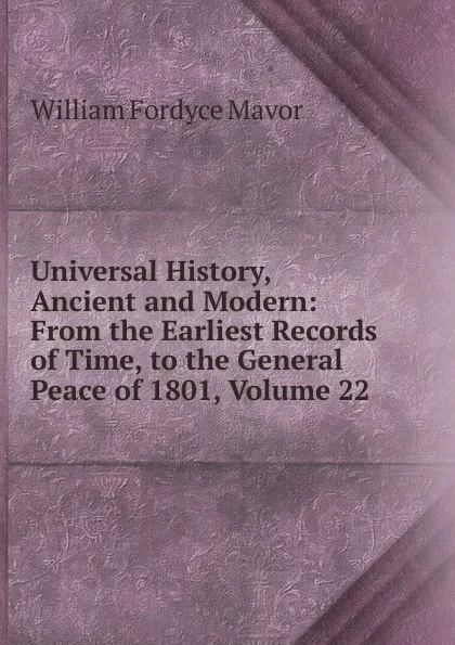 Обложка книги Universal History, Ancient and Modern: From the Earliest Records of Time, to the General Peace of 1801, Volume 22, William Fordyce Mavor