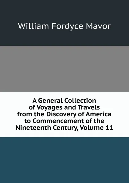 Обложка книги A General Collection of Voyages and Travels from the Discovery of America to Commencement of the Nineteenth Century, Volume 11, William Fordyce Mavor