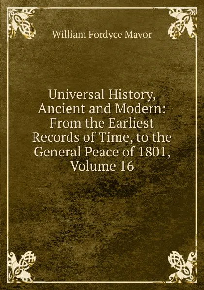 Обложка книги Universal History, Ancient and Modern: From the Earliest Records of Time, to the General Peace of 1801, Volume 16, William Fordyce Mavor