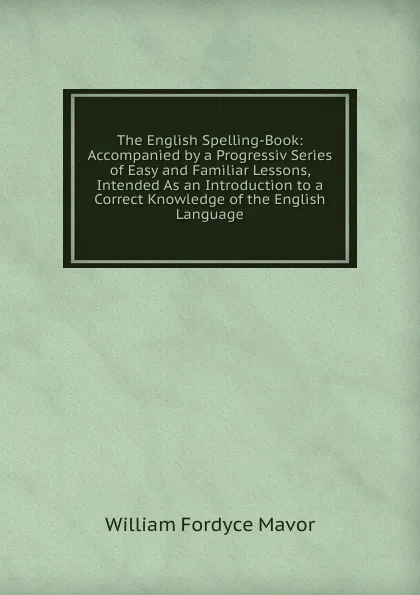 Обложка книги The English Spelling-Book: Accompanied by a Progressiv Series of Easy and Familiar Lessons, Intended As an Introduction to a Correct Knowledge of the English Language, William Fordyce Mavor