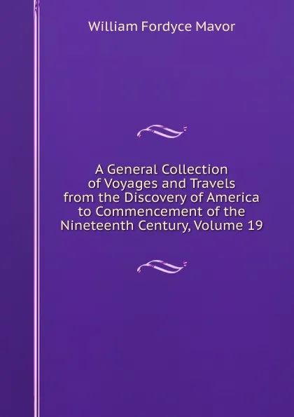 Обложка книги A General Collection of Voyages and Travels from the Discovery of America to Commencement of the Nineteenth Century, Volume 19, William Fordyce Mavor