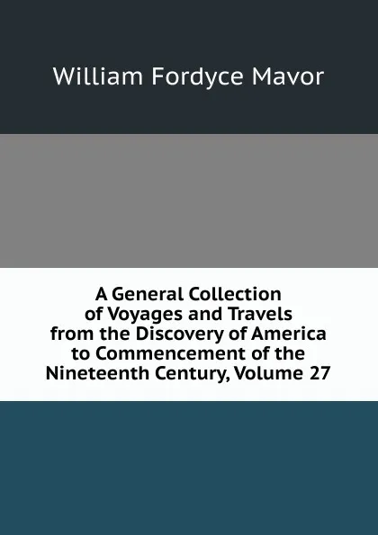 Обложка книги A General Collection of Voyages and Travels from the Discovery of America to Commencement of the Nineteenth Century, Volume 27, William Fordyce Mavor