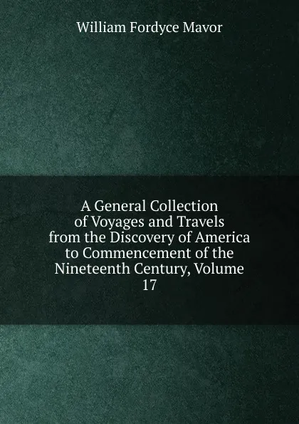 Обложка книги A General Collection of Voyages and Travels from the Discovery of America to Commencement of the Nineteenth Century, Volume 17, William Fordyce Mavor