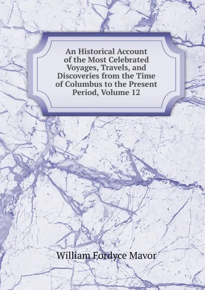 Обложка книги An Historical Account of the Most Celebrated Voyages, Travels, and Discoveries from the Time of Columbus to the Present Period, Volume 12, William Fordyce Mavor