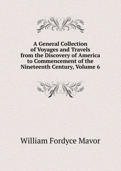 Обложка книги A General Collection of Voyages and Travels from the Discovery of America to Commencement of the Nineteenth Century, Volume 6, William Fordyce Mavor