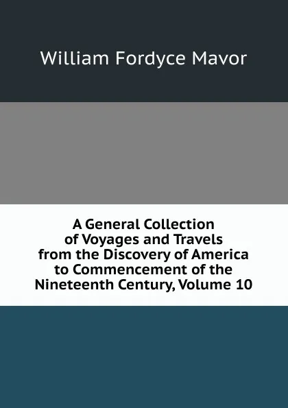 Обложка книги A General Collection of Voyages and Travels from the Discovery of America to Commencement of the Nineteenth Century, Volume 10, William Fordyce Mavor