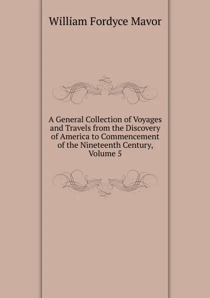 Обложка книги A General Collection of Voyages and Travels from the Discovery of America to Commencement of the Nineteenth Century, Volume 5, William Fordyce Mavor