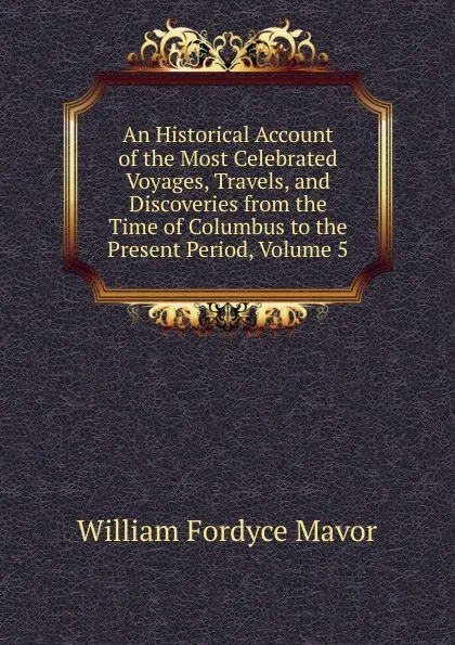 Обложка книги An Historical Account of the Most Celebrated Voyages, Travels, and Discoveries from the Time of Columbus to the Present Period, Volume 5, William Fordyce Mavor