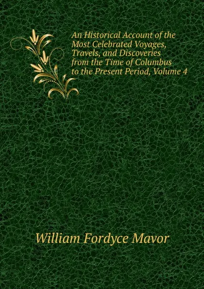 Обложка книги An Historical Account of the Most Celebrated Voyages, Travels, and Discoveries from the Time of Columbus to the Present Period, Volume 4, William Fordyce Mavor