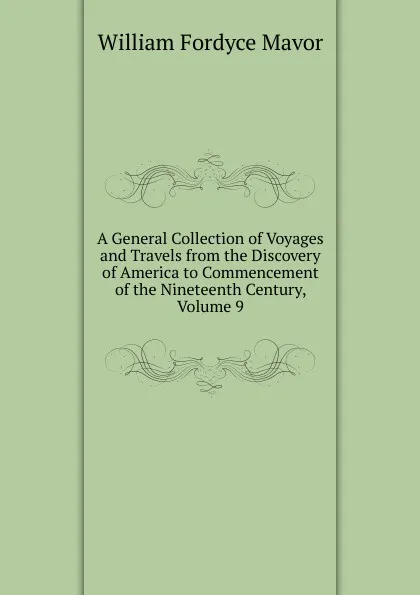 Обложка книги A General Collection of Voyages and Travels from the Discovery of America to Commencement of the Nineteenth Century, Volume 9, William Fordyce Mavor