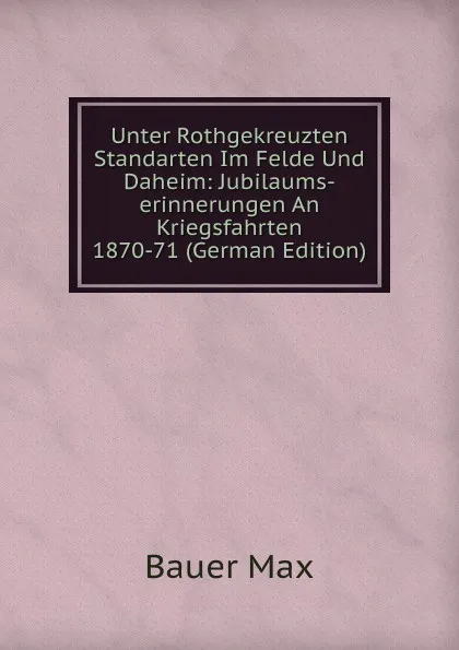 Обложка книги Unter Rothgekreuzten Standarten Im Felde Und Daheim: Jubilaums-erinnerungen An Kriegsfahrten 1870-71 (German Edition), Bauer Max