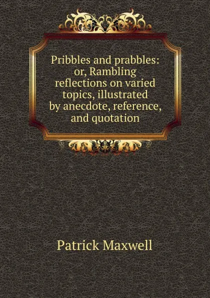 Обложка книги Pribbles and prabbles: or, Rambling reflections on varied topics, illustrated by anecdote, reference, and quotation, Patrick Maxwell