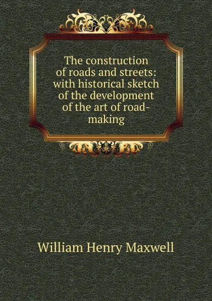 Обложка книги The construction of roads and streets: with historical sketch of the development of the art of road-making, William Henry Maxwell