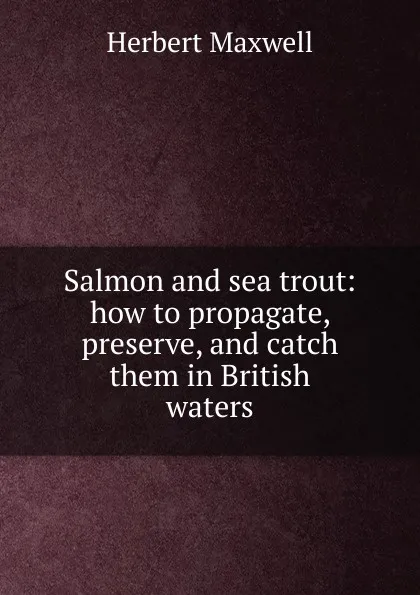 Обложка книги Salmon and sea trout: how to propagate, preserve, and catch them in British waters, Maxwell Herbert