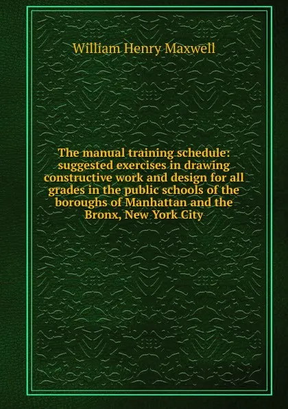 Обложка книги The manual training schedule: suggested exercises in drawing constructive work and design for all grades in the public schools of the boroughs of Manhattan and the Bronx, New York City, William Henry Maxwell