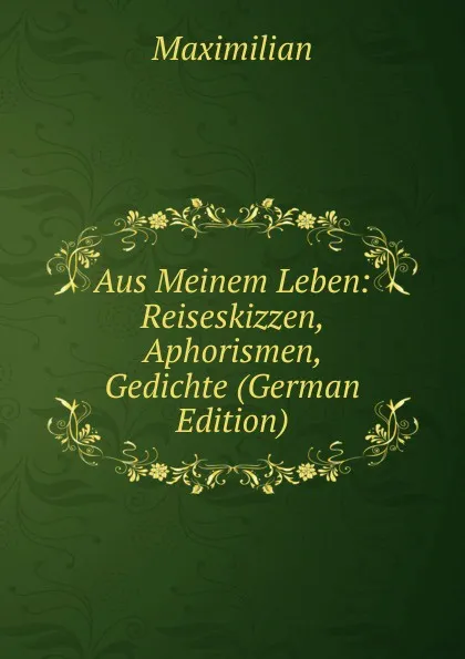 Обложка книги Aus Meinem Leben: Reiseskizzen, Aphorismen, Gedichte (German Edition), Maximilian