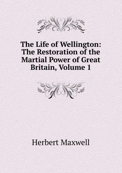 Обложка книги The Life of Wellington: The Restoration of the Martial Power of Great Britain, Volume 1, Maxwell Herbert