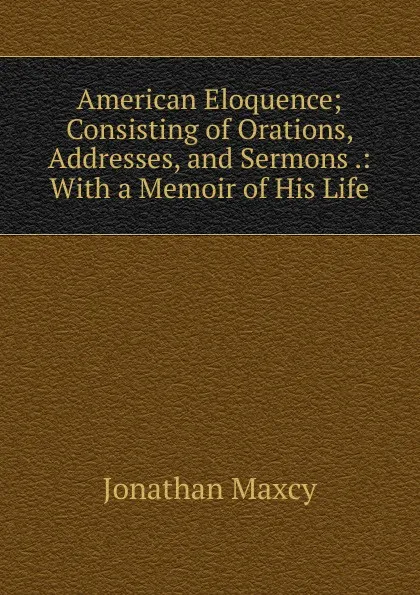 Обложка книги American Eloquence; Consisting of Orations, Addresses, and Sermons .: With a Memoir of His Life, Jonathan Maxcy