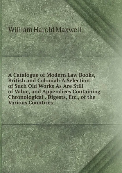 Обложка книги A Catalogue of Modern Law Books, British and Colonial: A Selection of Such Old Works As Are Still of Value, and Appendices Containing Chronological . Digests, Etc., of the Various Countries, William Harold Maxwell