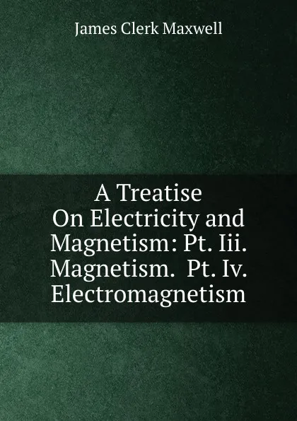 Обложка книги A Treatise On Electricity and Magnetism: Pt. Iii. Magnetism.  Pt. Iv. Electromagnetism, James Clerk Maxwell