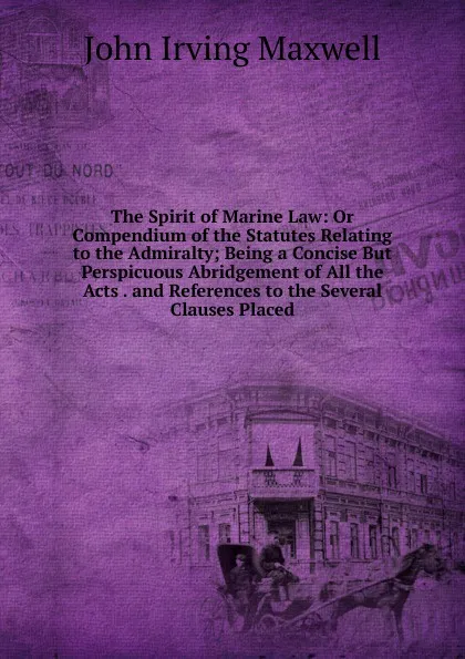 Обложка книги The Spirit of Marine Law: Or Compendium of the Statutes Relating to the Admiralty; Being a Concise But Perspicuous Abridgement of All the Acts . and References to the Several Clauses Placed, John Irving Maxwell