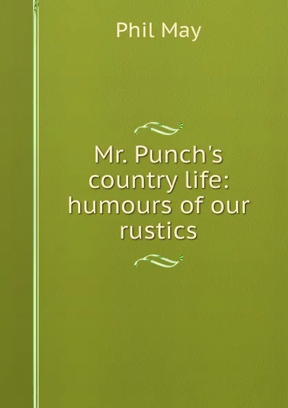 Обложка книги Mr. Punch.s country life: humours of our rustics, Phil May