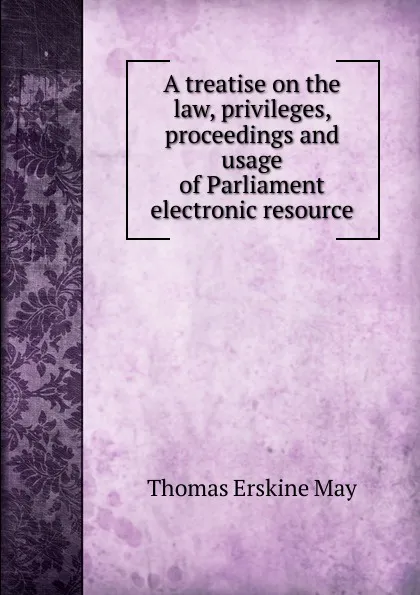 Обложка книги A treatise on the law, privileges, proceedings and usage of Parliament electronic resource, Thomas Erskine May