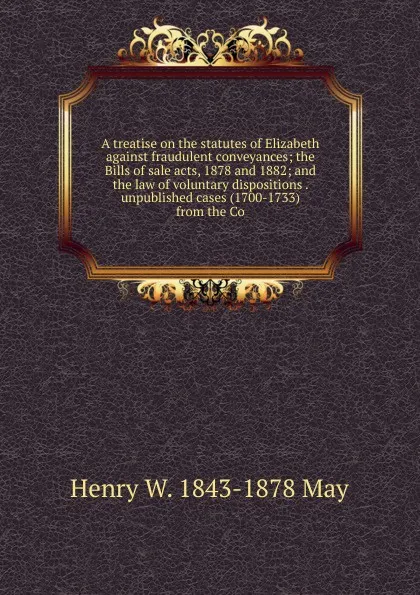 Обложка книги A treatise on the statutes of Elizabeth against fraudulent conveyances; the Bills of sale acts, 1878 and 1882; and the law of voluntary dispositions . unpublished cases (1700-1733) from the Co, Henry W. 1843-1878 May