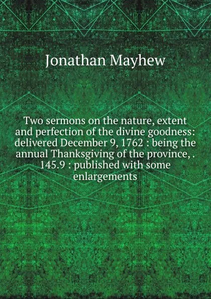 Обложка книги Two sermons on the nature, extent and perfection of the divine goodness: delivered December 9, 1762 : being the annual Thanksgiving of the province, . 145.9 : published with some enlargements, Jonathan Mayhew