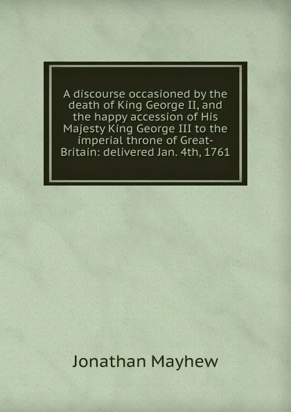 Обложка книги A discourse occasioned by the death of King George II, and the happy accession of His Majesty King George III to the imperial throne of Great-Britain: delivered Jan. 4th, 1761, Jonathan Mayhew