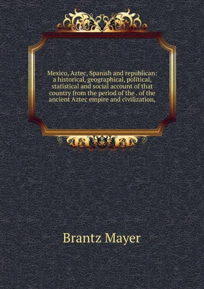 Обложка книги Mexico, Aztec, Spanish and republican: a historical, geographical, political, statistical and social account of that country from the period of the . of the ancient Aztec empire and civilization,, Brantz Mayer