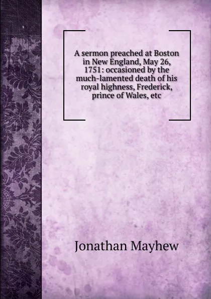 Обложка книги A sermon preached at Boston in New England, May 26, 1751: occasioned by the much-lamented death of his royal highness, Frederick, prince of Wales, etc., Jonathan Mayhew