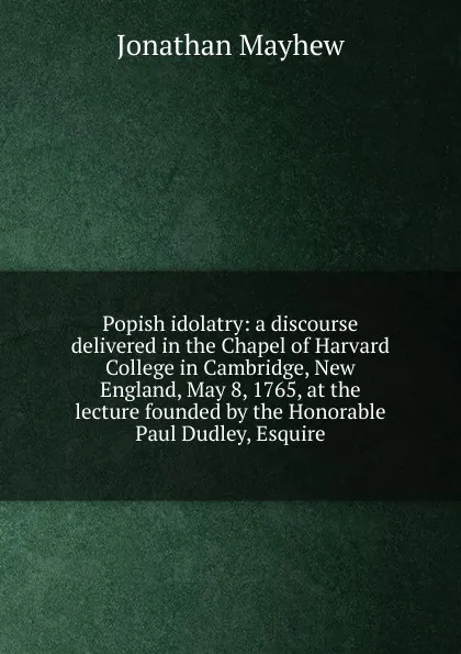 Обложка книги Popish idolatry: a discourse delivered in the Chapel of Harvard College in Cambridge, New England, May 8, 1765, at the lecture founded by the Honorable Paul Dudley, Esquire, Jonathan Mayhew