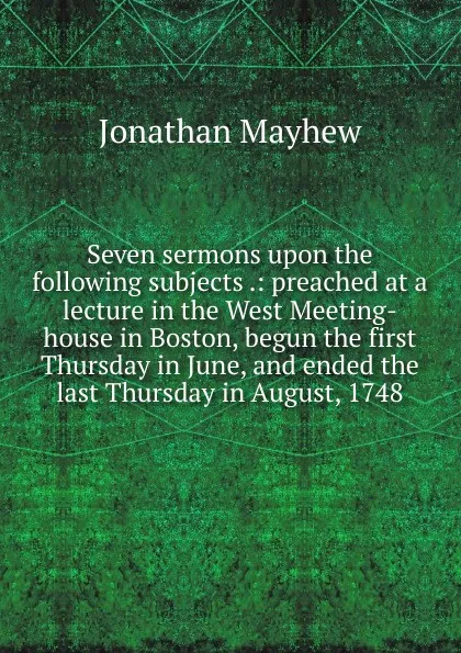 Обложка книги Seven sermons upon the following subjects .: preached at a lecture in the West Meeting-house in Boston, begun the first Thursday in June, and ended the last Thursday in August, 1748, Jonathan Mayhew