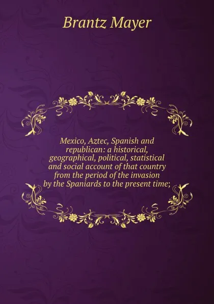 Обложка книги Mexico, Aztec, Spanish and republican: a historical, geographical, political, statistical and social account of that country from the period of the invasion by the Spaniards to the present time;, Brantz Mayer