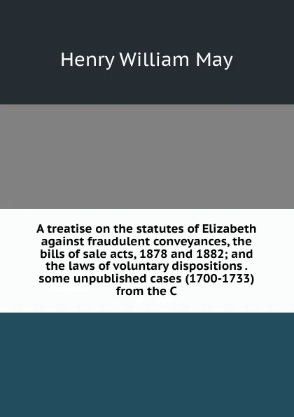 Обложка книги A treatise on the statutes of Elizabeth against fraudulent conveyances, the bills of sale acts, 1878 and 1882; and the laws of voluntary dispositions . some unpublished cases (1700-1733) from the C, Henry William May